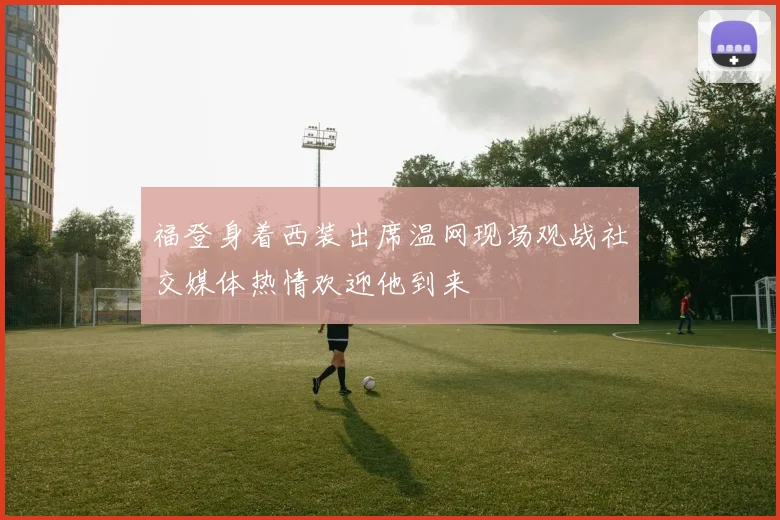 福登身着西装出席温网现场观战社交媒体热情欢迎他到来