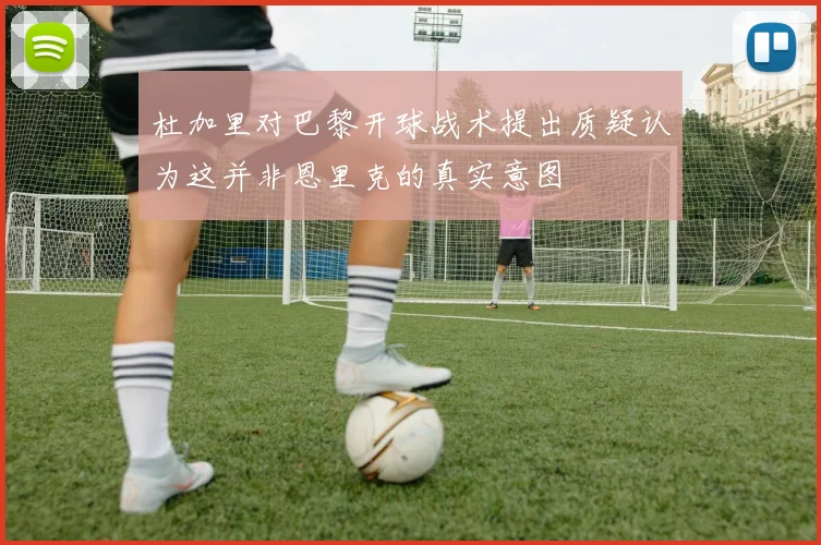杜加里对巴黎开球战术提出质疑认为这并非恩里克的真实意图