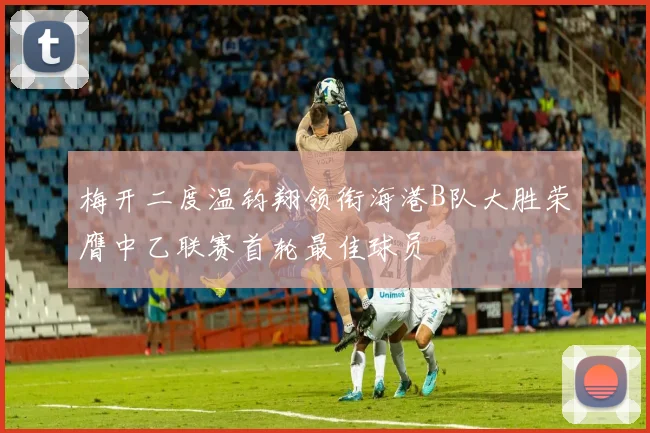 梅开二度温钧翔领衔海港B队大胜荣膺中乙联赛首轮最佳球员