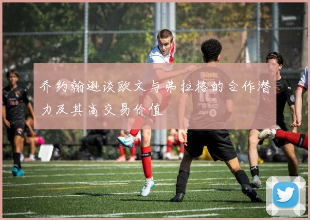 乔约翰逊谈欧文与弗拉格的合作潜力及其高交易价值