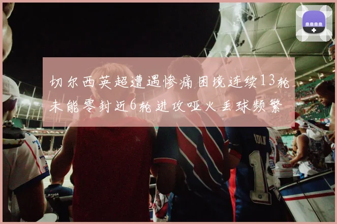 切尔西英超遭遇惨痛困境连续13轮未能零封近6轮进攻哑火丢球频繁