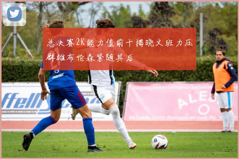 总决赛2K能力值前十揭晓文班力压群雄布伦森紧随其后
