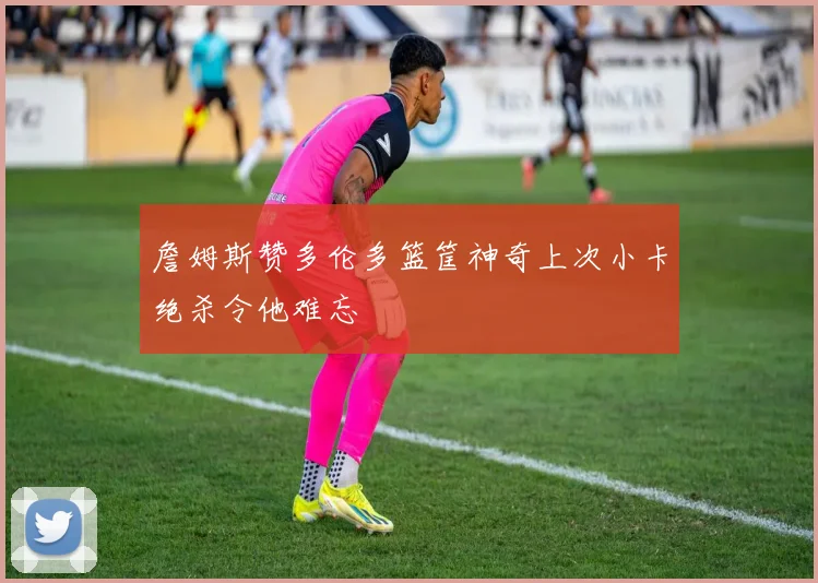 詹姆斯赞多伦多篮筐神奇上次小卡绝杀令他难忘
