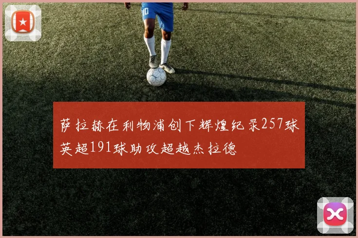 萨拉赫在利物浦创下辉煌纪录257球英超191球助攻超越杰拉德