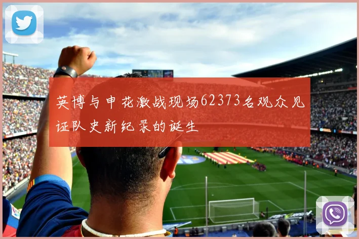 英博与申花激战现场62373名观众见证队史新纪录的诞生