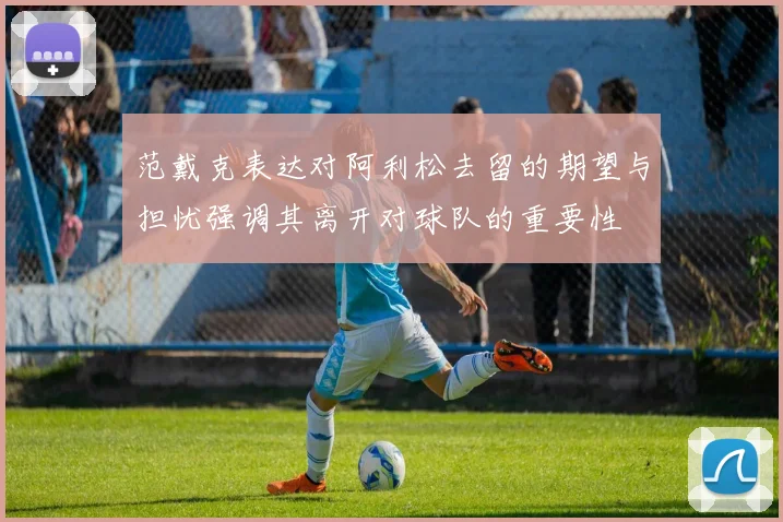 范戴克表达对阿利松去留的期望与担忧强调其离开对球队的重要性