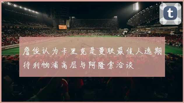 詹俊认为卡里克是曼联最佳人选期待利物浦高层与阿隆索洽谈