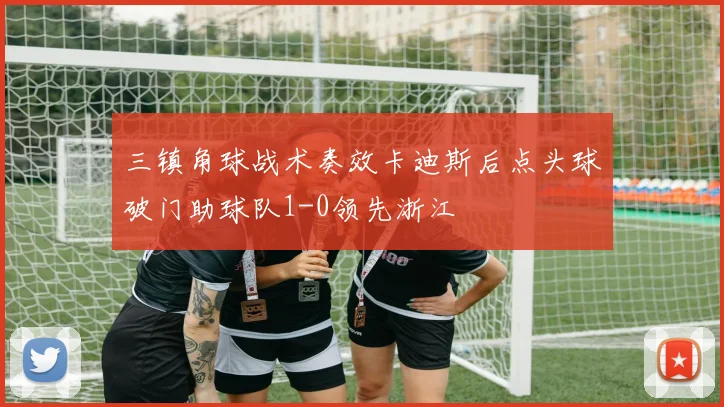 三镇角球战术奏效卡迪斯后点头球破门助球队1-0领先浙江