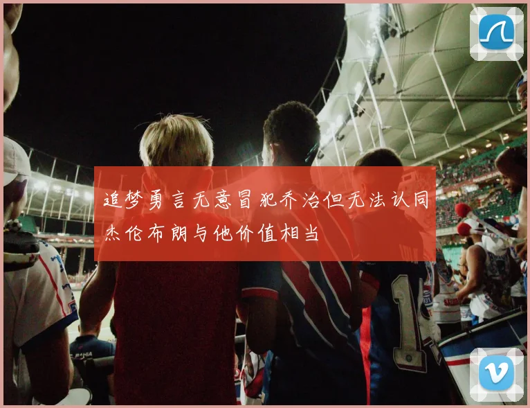 追梦勇言无意冒犯乔治但无法认同杰伦布朗与他价值相当