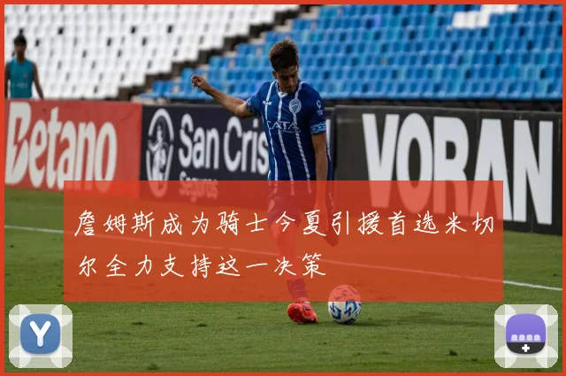 詹姆斯成为骑士今夏引援首选米切尔全力支持这一决策
