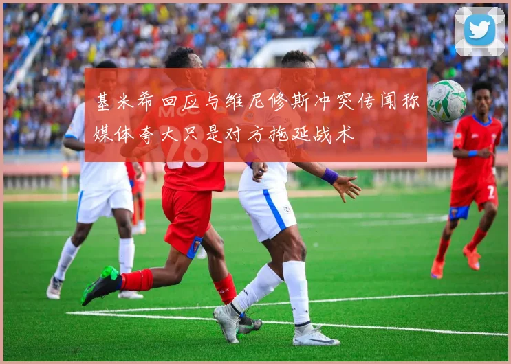 基米希回应与维尼修斯冲突传闻称媒体夸大只是对方拖延战术