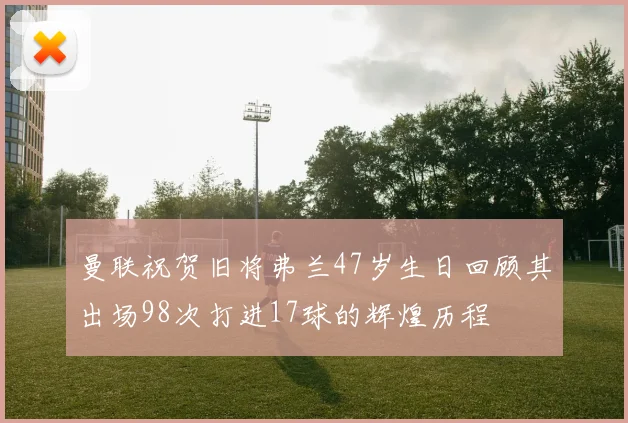曼联祝贺旧将弗兰47岁生日回顾其出场98次打进17球的辉煌历程