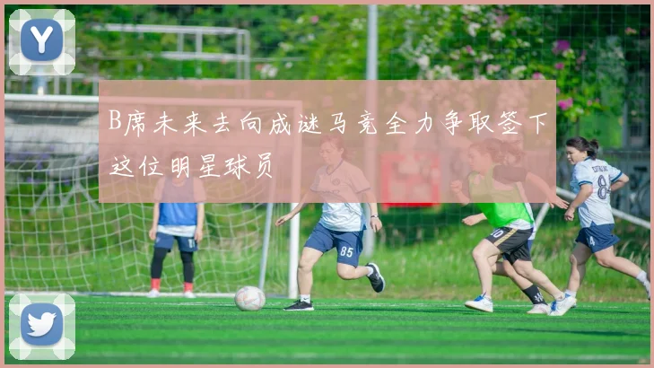 B席未来去向成谜马竞全力争取签下这位明星球员