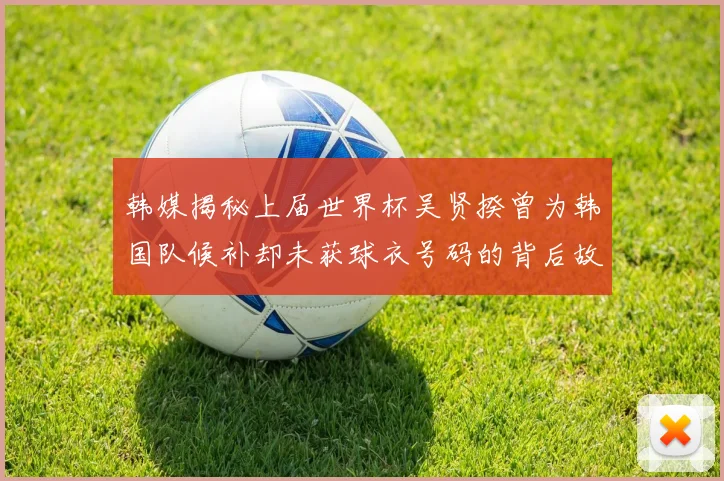 韩媒揭秘上届世界杯吴贤揆曾为韩国队候补却未获球衣号码的背后故事