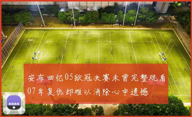 安布回忆05欧冠决赛未曾完整观看07年复仇却难以消除心中遗憾