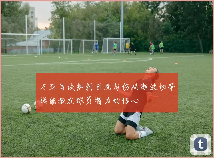 万亚马谈热刺困境与伤病潮波切蒂诺能激发球员潜力的信心