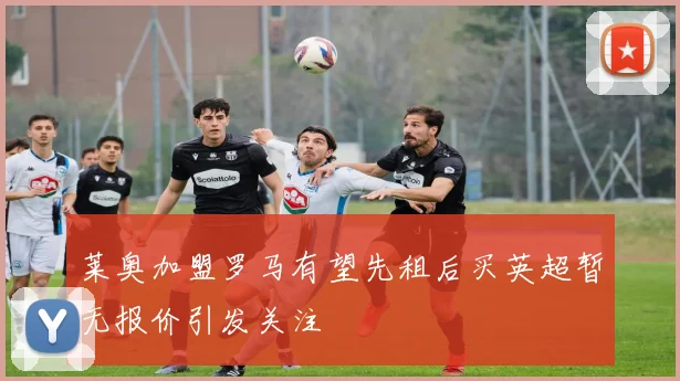 莱奥加盟罗马有望先租后买英超暂无报价引发关注