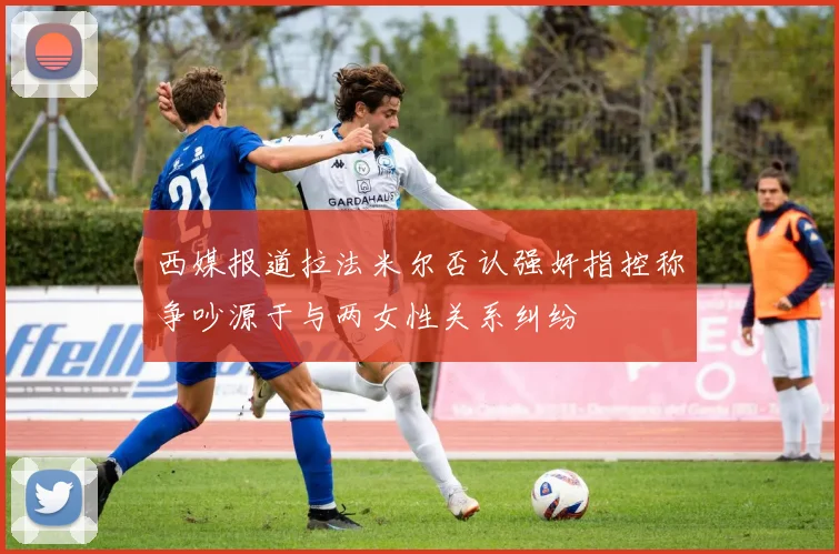 西媒报道拉法米尔否认强奸指控称争吵源于与两女性关系纠纷
