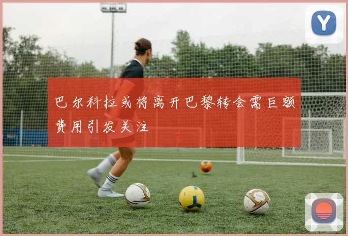 巴尔科拉或将离开巴黎转会需巨额费用引发关注